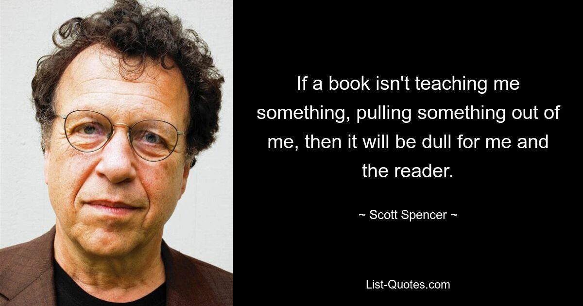 If a book isn't teaching me something, pulling something out of me, then it will be dull for me and the reader. — © Scott Spencer