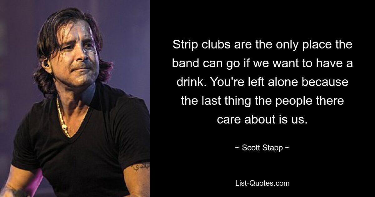 Strip clubs are the only place the band can go if we want to have a drink. You're left alone because the last thing the people there care about is us. — © Scott Stapp