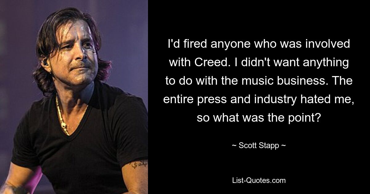 I'd fired anyone who was involved with Creed. I didn't want anything to do with the music business. The entire press and industry hated me, so what was the point? — © Scott Stapp