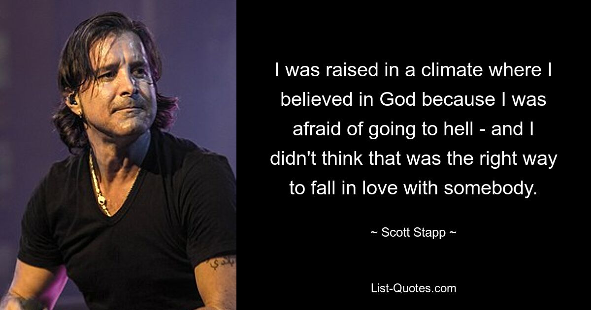 I was raised in a climate where I believed in God because I was afraid of going to hell - and I didn't think that was the right way to fall in love with somebody. — © Scott Stapp