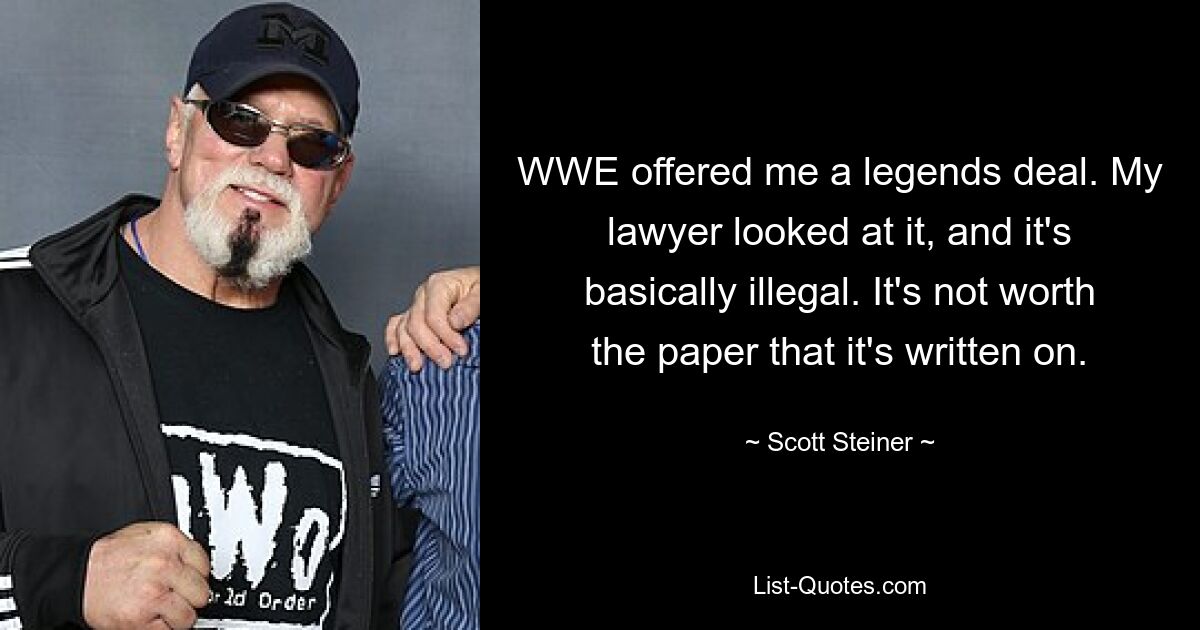 WWE offered me a legends deal. My lawyer looked at it, and it's basically illegal. It's not worth the paper that it's written on. — © Scott Steiner