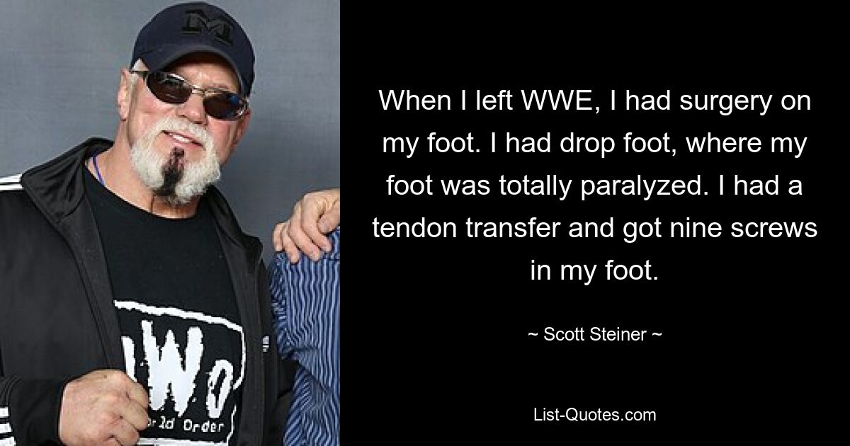 When I left WWE, I had surgery on my foot. I had drop foot, where my foot was totally paralyzed. I had a tendon transfer and got nine screws in my foot. — © Scott Steiner