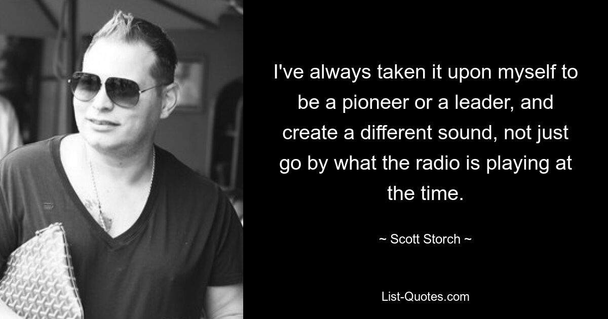 I've always taken it upon myself to be a pioneer or a leader, and create a different sound, not just go by what the radio is playing at the time. — © Scott Storch