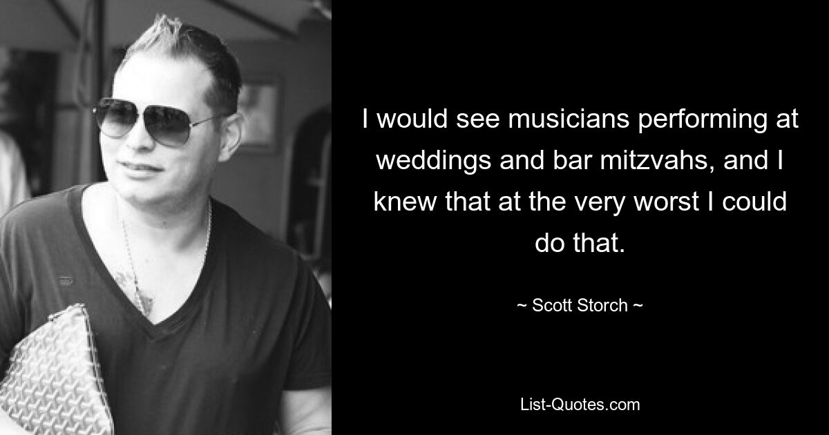 I would see musicians performing at weddings and bar mitzvahs, and I knew that at the very worst I could do that. — © Scott Storch