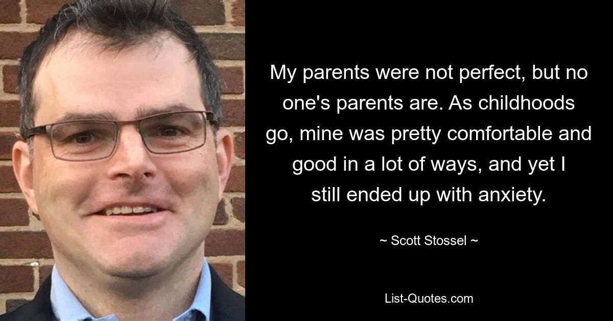 My parents were not perfect, but no one's parents are. As childhoods go, mine was pretty comfortable and good in a lot of ways, and yet I still ended up with anxiety. — © Scott Stossel