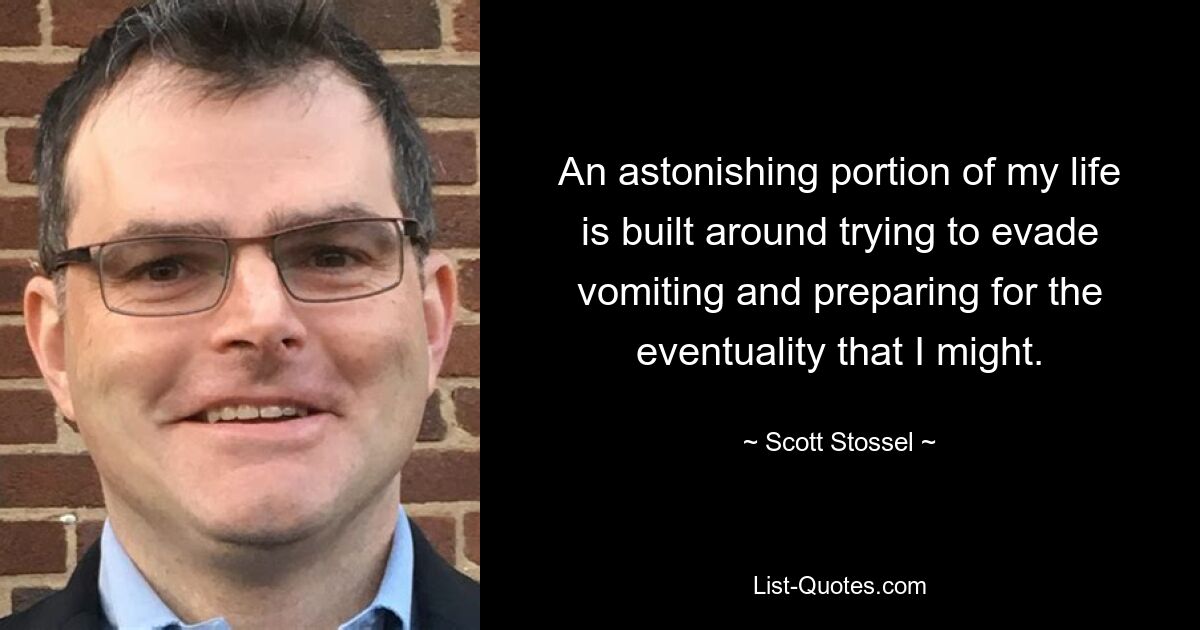 An astonishing portion of my life is built around trying to evade vomiting and preparing for the eventuality that I might. — © Scott Stossel