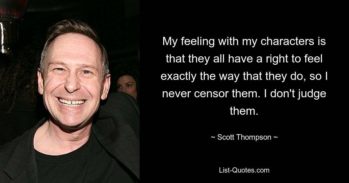 My feeling with my characters is that they all have a right to feel exactly the way that they do, so I never censor them. I don't judge them. — © Scott Thompson