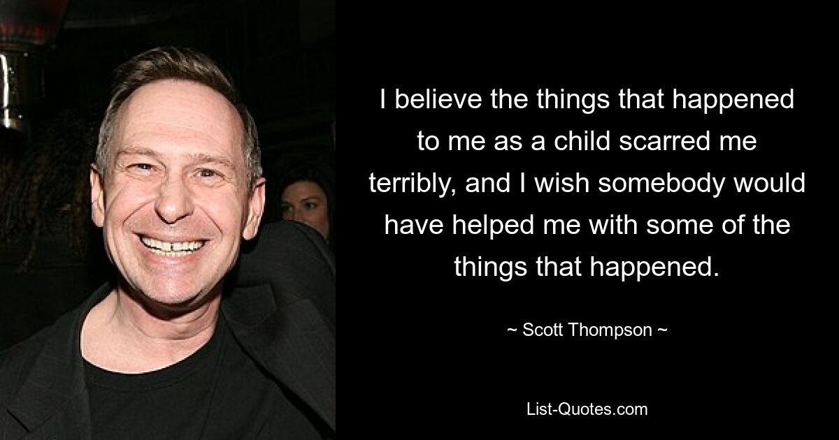 I believe the things that happened to me as a child scarred me terribly, and I wish somebody would have helped me with some of the things that happened. — © Scott Thompson