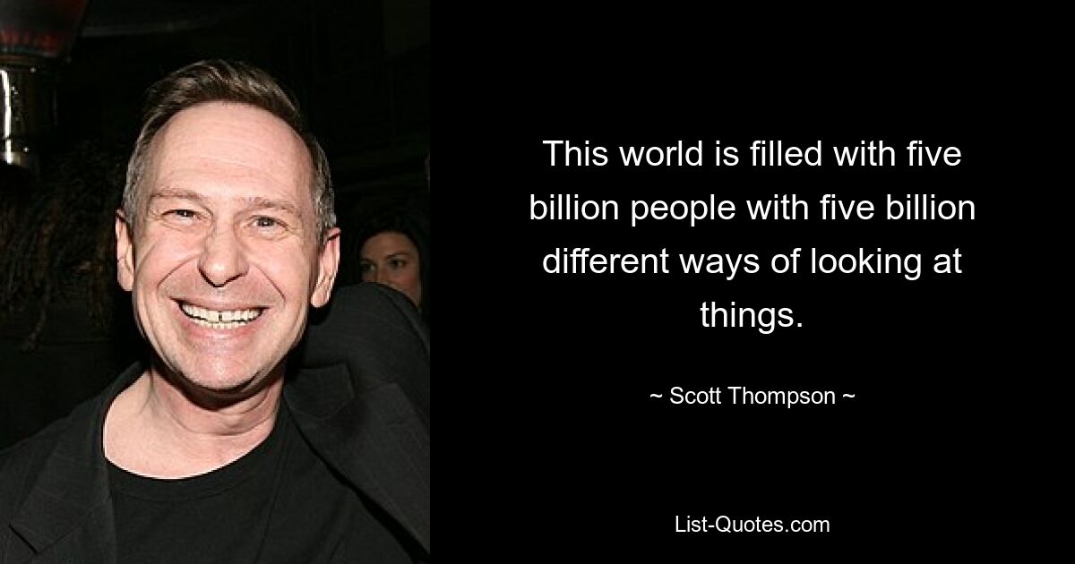 This world is filled with five billion people with five billion different ways of looking at things. — © Scott Thompson