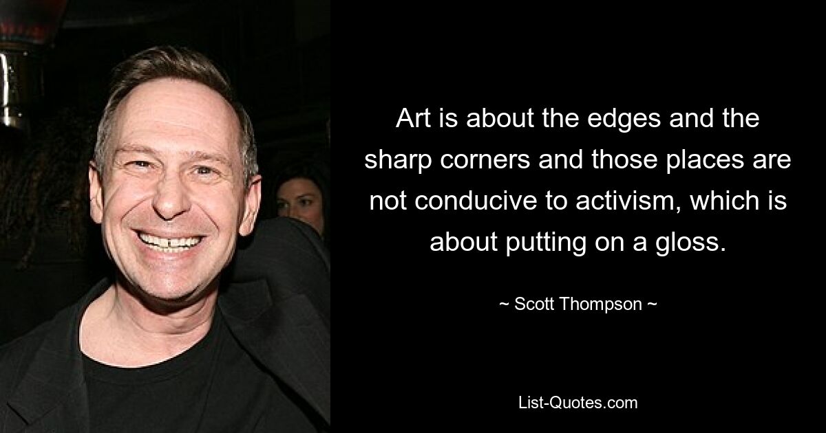 Art is about the edges and the sharp corners and those places are not conducive to activism, which is about putting on a gloss. — © Scott Thompson