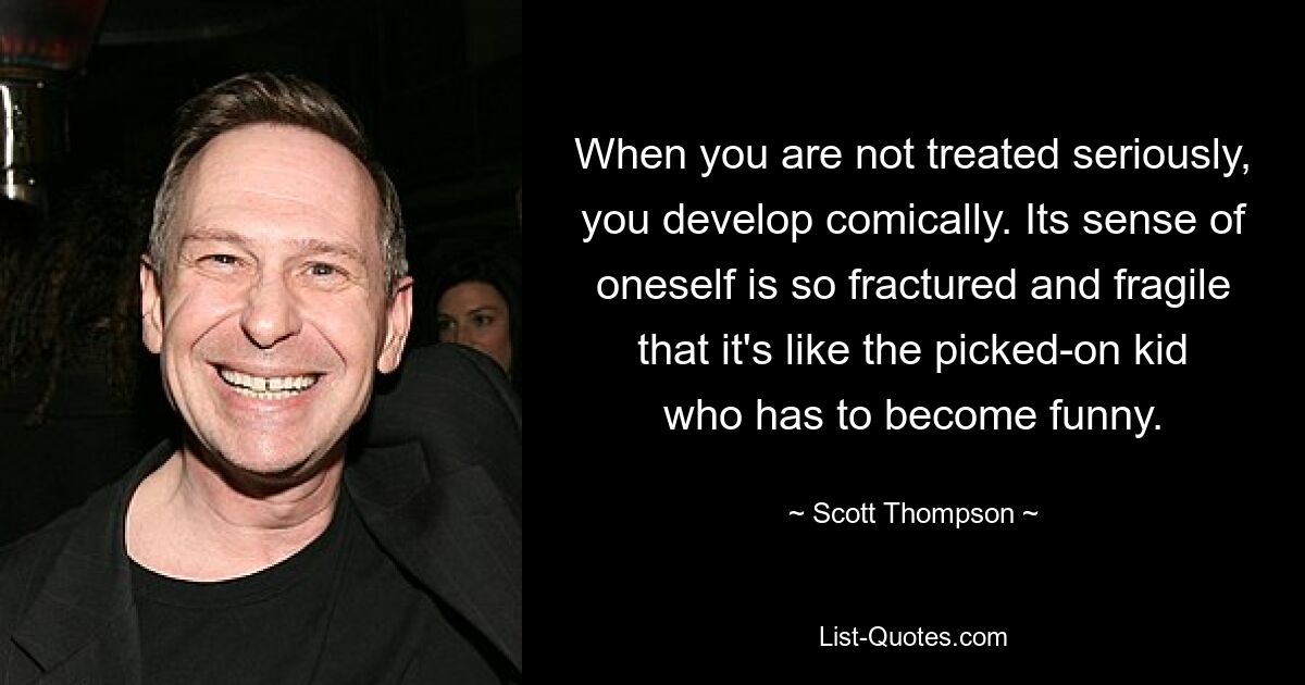 When you are not treated seriously, you develop comically. Its sense of oneself is so fractured and fragile that it's like the picked-on kid who has to become funny. — © Scott Thompson