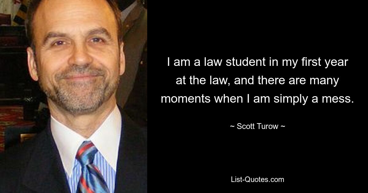 I am a law student in my first year at the law, and there are many moments when I am simply a mess. — © Scott Turow