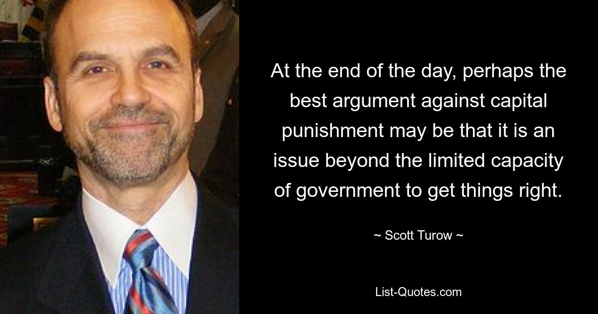 At the end of the day, perhaps the best argument against capital punishment may be that it is an issue beyond the limited capacity of government to get things right. — © Scott Turow