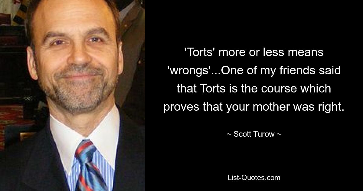 'Torts' more or less means 'wrongs'...One of my friends said that Torts is the course which proves that your mother was right. — © Scott Turow