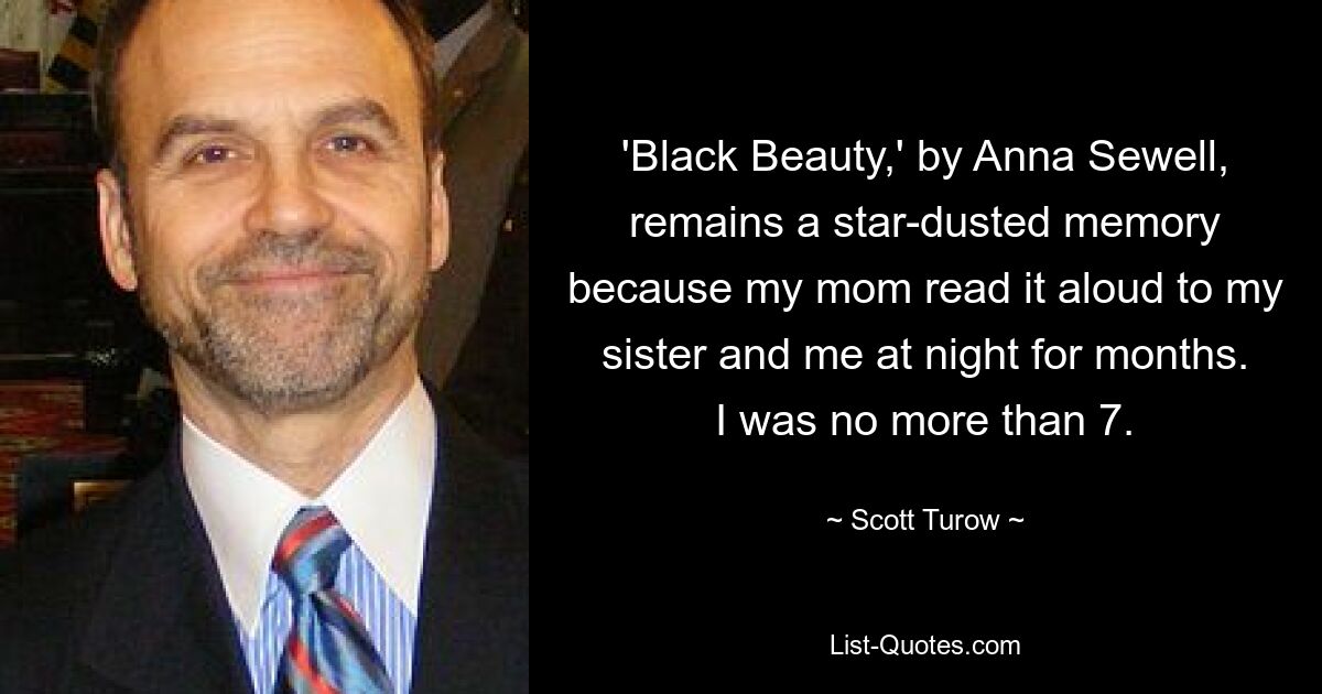 'Black Beauty,' by Anna Sewell, remains a star-dusted memory because my mom read it aloud to my sister and me at night for months. I was no more than 7. — © Scott Turow