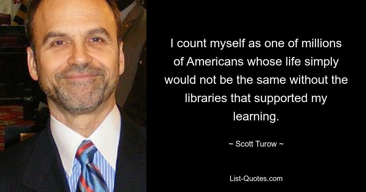 I count myself as one of millions of Americans whose life simply would not be the same without the libraries that supported my learning. — © Scott Turow