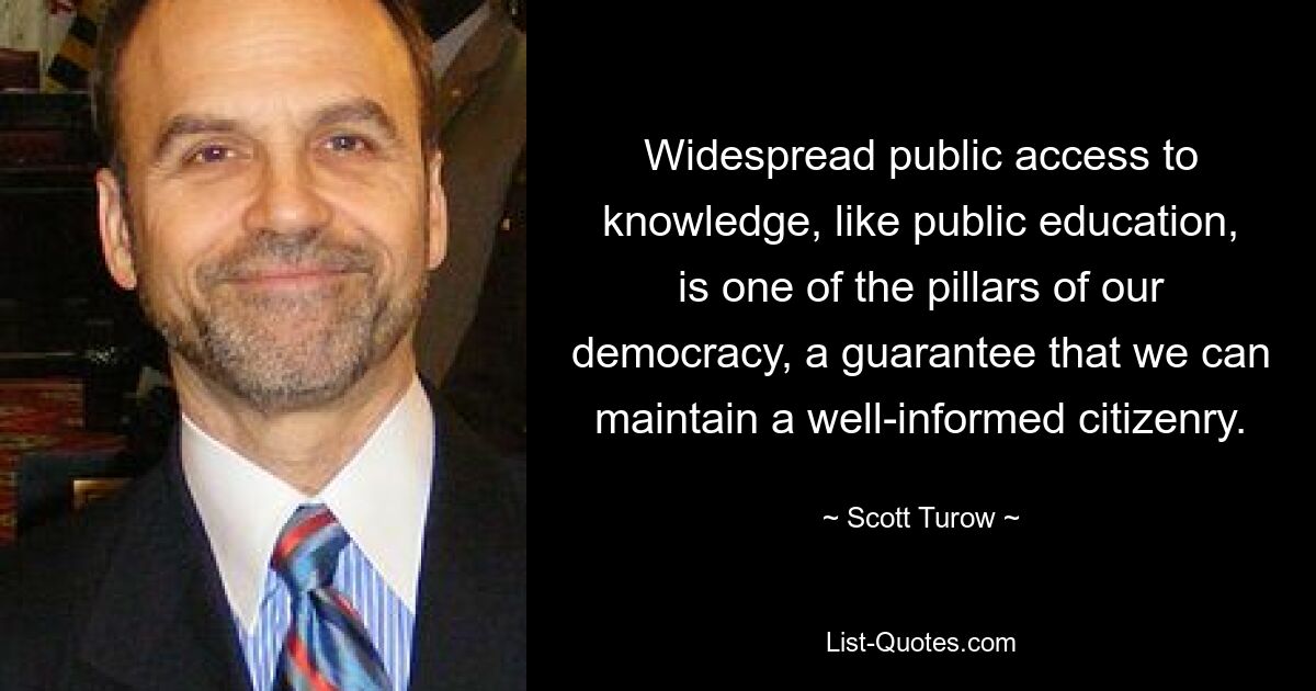 Widespread public access to knowledge, like public education, is one of the pillars of our democracy, a guarantee that we can maintain a well-informed citizenry. — © Scott Turow