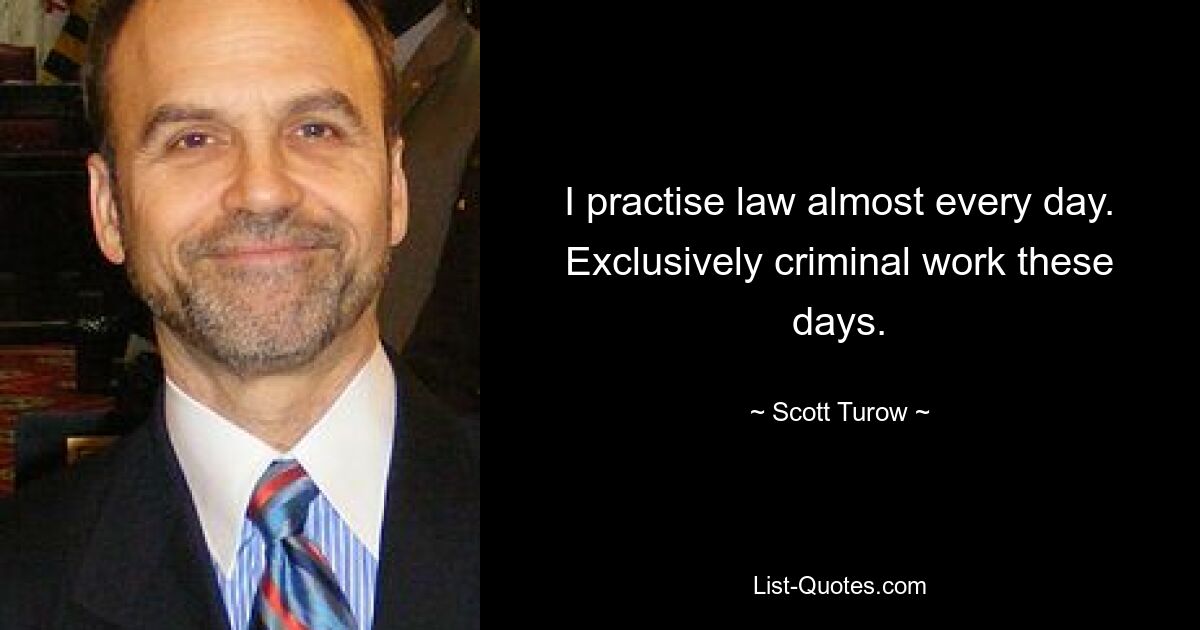 I practise law almost every day. Exclusively criminal work these days. — © Scott Turow