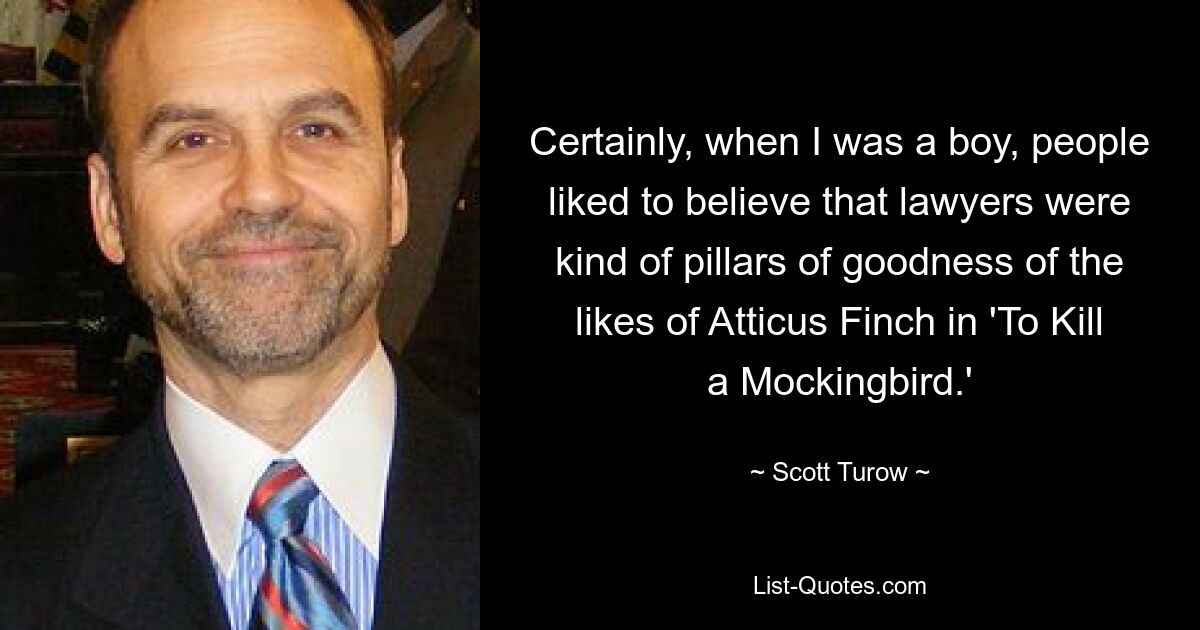 Certainly, when I was a boy, people liked to believe that lawyers were kind of pillars of goodness of the likes of Atticus Finch in 'To Kill a Mockingbird.' — © Scott Turow