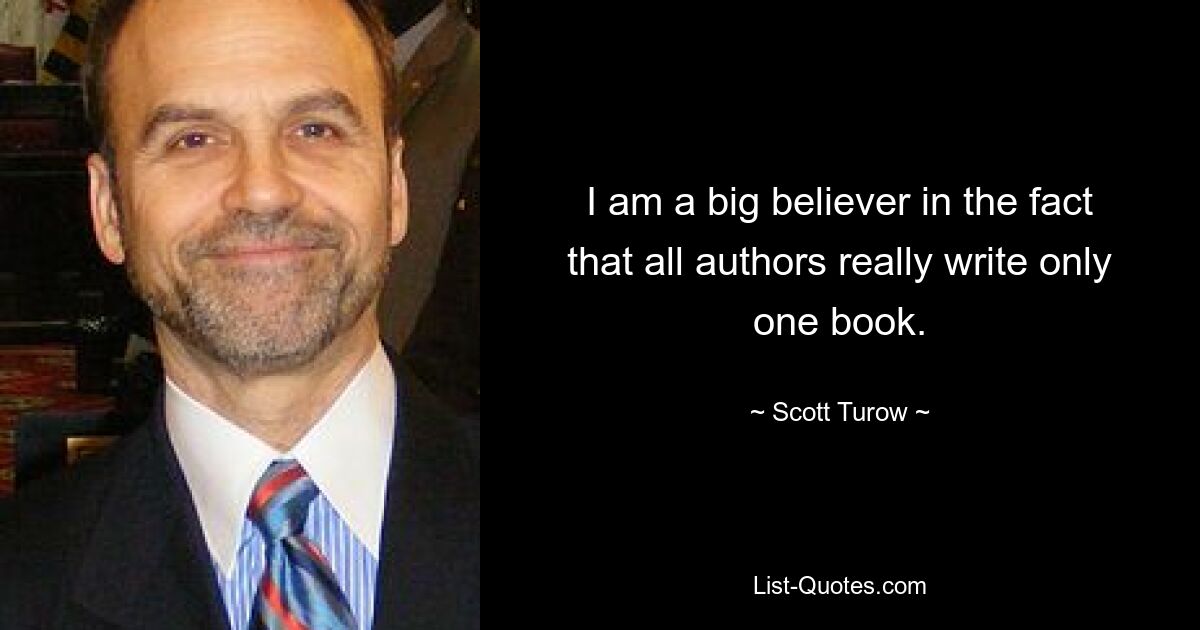 I am a big believer in the fact that all authors really write only one book. — © Scott Turow