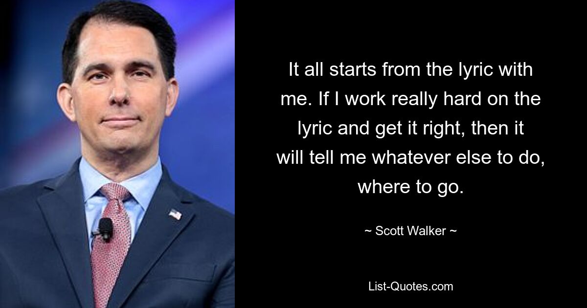 It all starts from the lyric with me. If I work really hard on the lyric and get it right, then it will tell me whatever else to do, where to go. — © Scott Walker