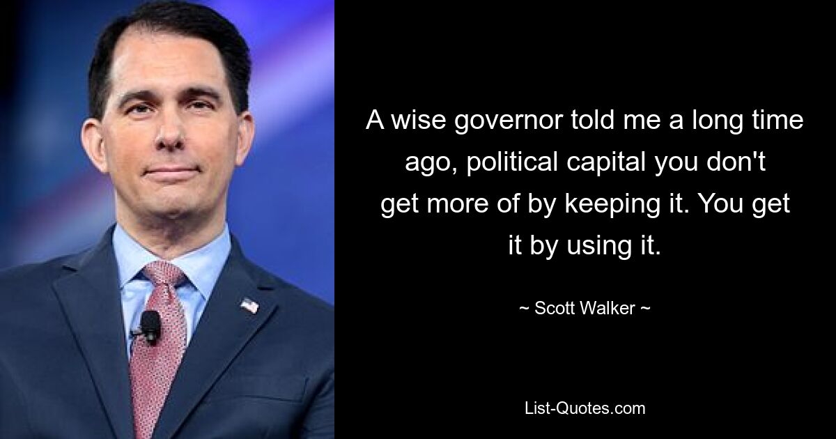 A wise governor told me a long time ago, political capital you don't get more of by keeping it. You get it by using it. — © Scott Walker