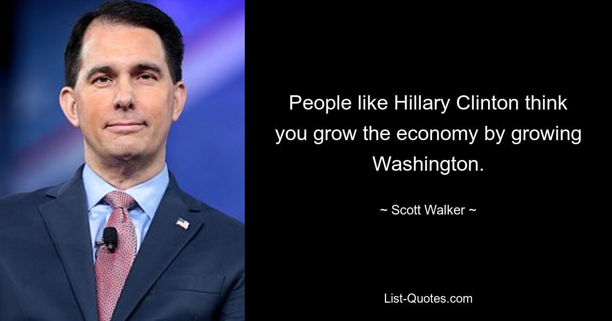 People like Hillary Clinton think you grow the economy by growing Washington. — © Scott Walker