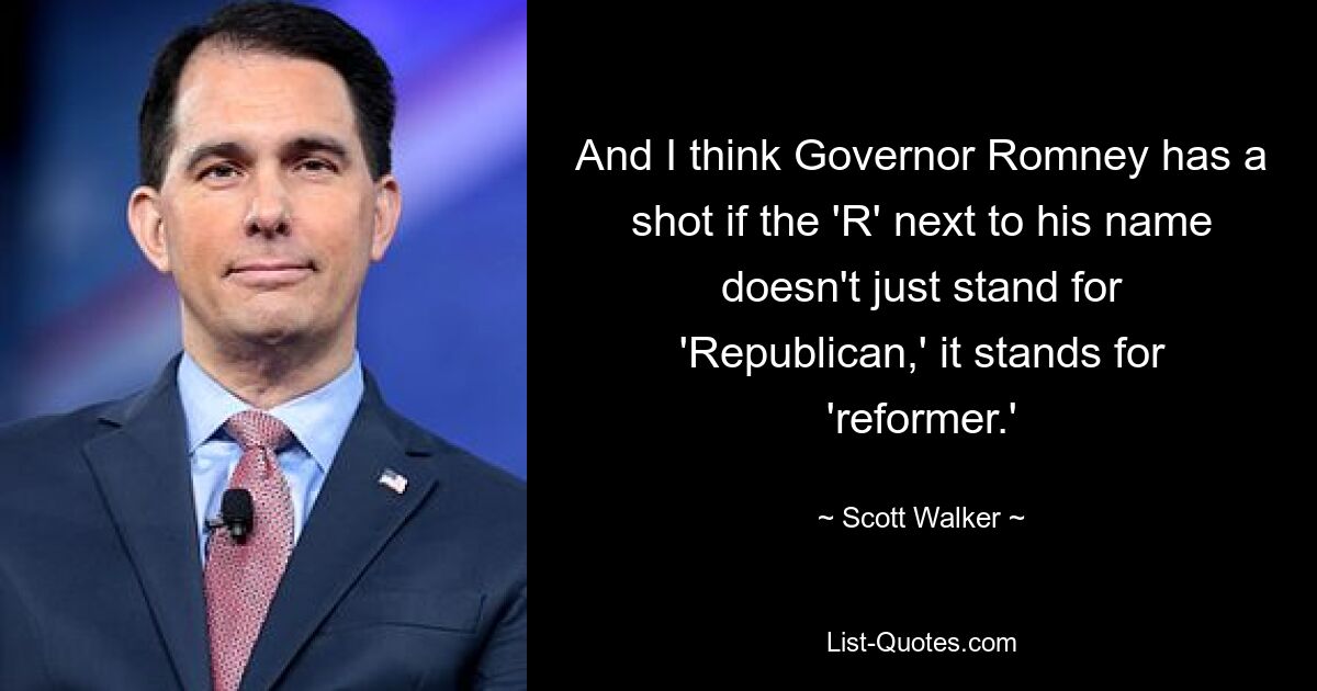 And I think Governor Romney has a shot if the 'R' next to his name doesn't just stand for 'Republican,' it stands for 'reformer.' — © Scott Walker