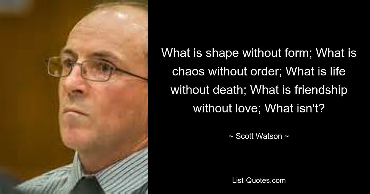 What is shape without form; What is chaos without order; What is life without death; What is friendship without love; What isn't? — © Scott Watson