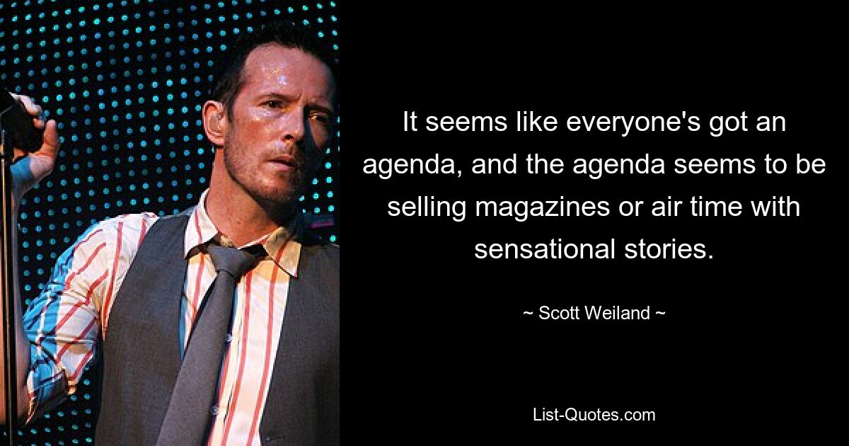 It seems like everyone's got an agenda, and the agenda seems to be selling magazines or air time with sensational stories. — © Scott Weiland