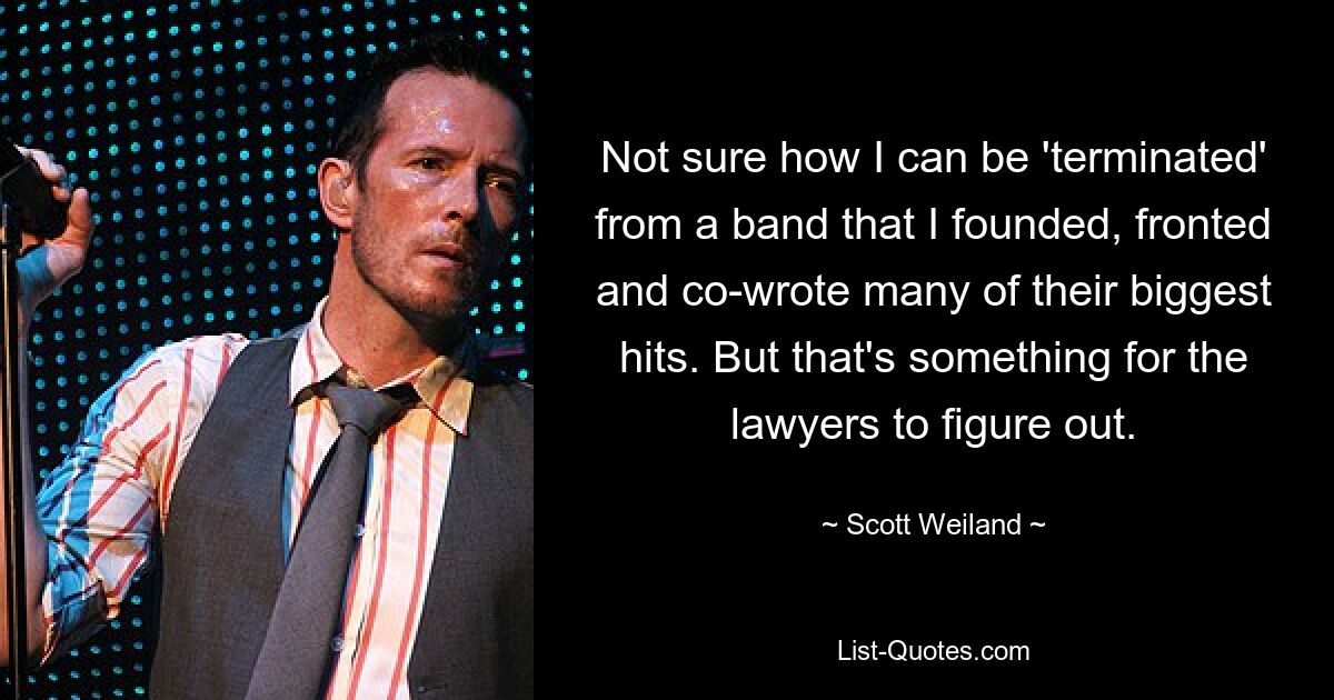 Not sure how I can be 'terminated' from a band that I founded, fronted and co-wrote many of their biggest hits. But that's something for the lawyers to figure out. — © Scott Weiland