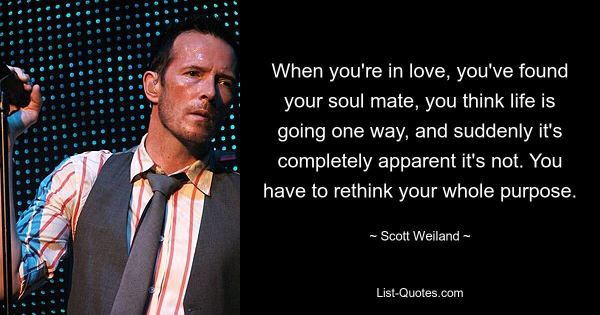 When you're in love, you've found your soul mate, you think life is going one way, and suddenly it's completely apparent it's not. You have to rethink your whole purpose. — © Scott Weiland