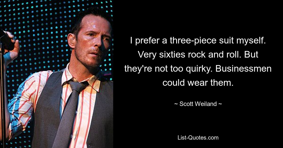 I prefer a three-piece suit myself. Very sixties rock and roll. But they're not too quirky. Businessmen could wear them. — © Scott Weiland