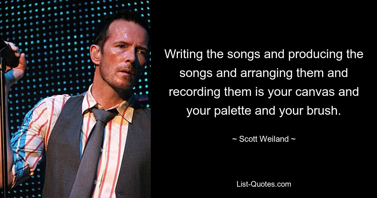 Writing the songs and producing the songs and arranging them and recording them is your canvas and your palette and your brush. — © Scott Weiland