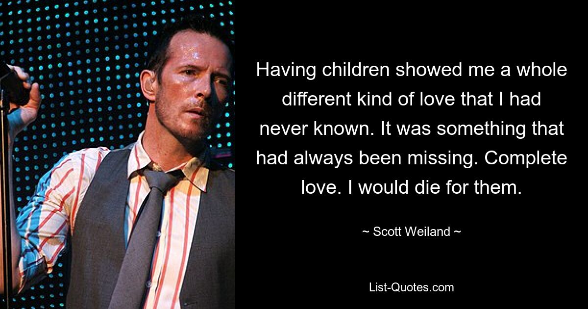 Having children showed me a whole different kind of love that I had never known. It was something that had always been missing. Complete love. I would die for them. — © Scott Weiland