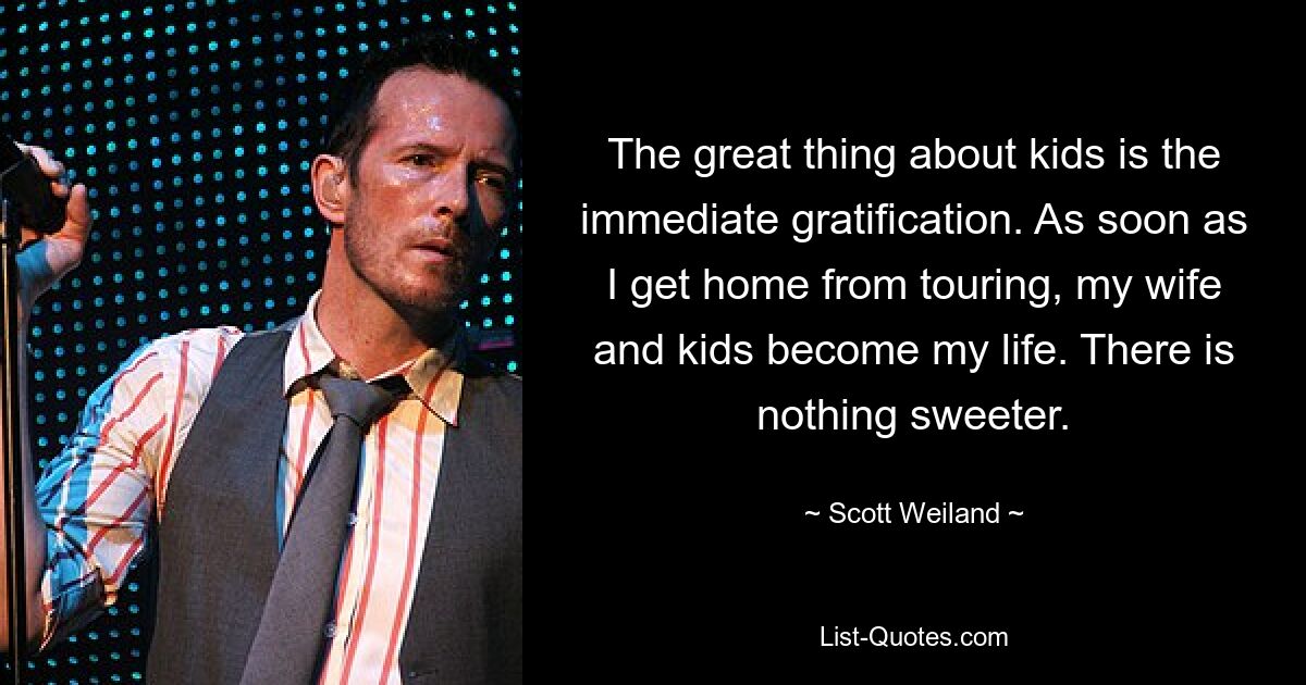 The great thing about kids is the immediate gratification. As soon as I get home from touring, my wife and kids become my life. There is nothing sweeter. — © Scott Weiland