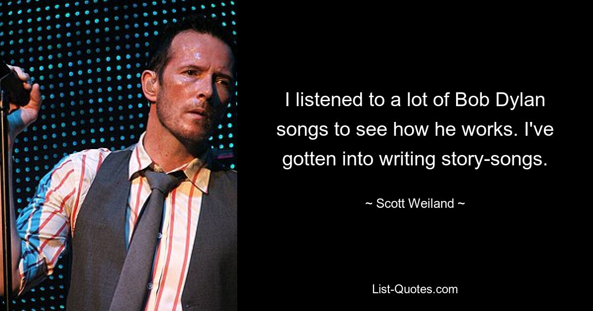 I listened to a lot of Bob Dylan songs to see how he works. I've gotten into writing story-songs. — © Scott Weiland