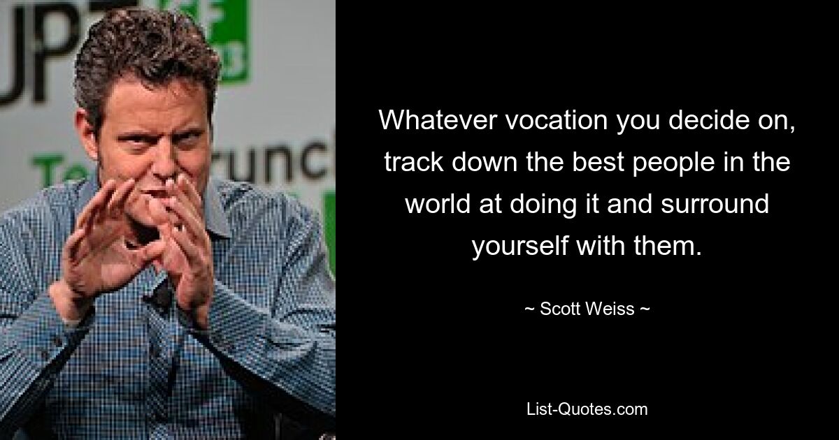 Whatever vocation you decide on, track down the best people in the world at doing it and surround yourself with them. — © Scott Weiss