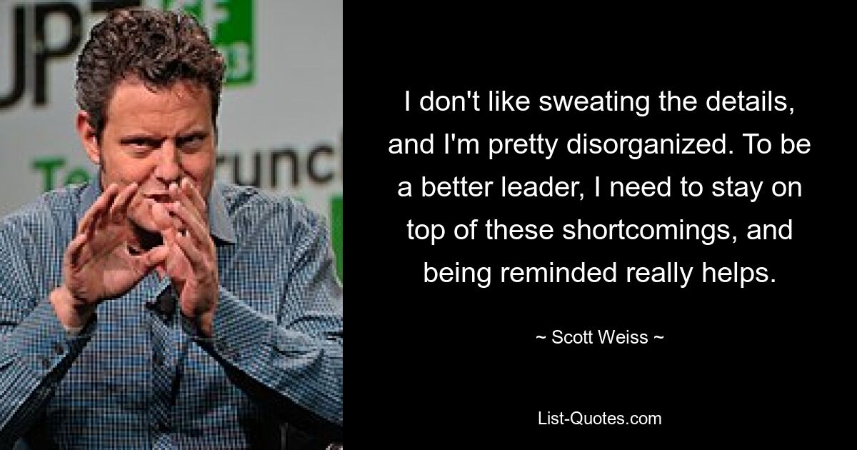 I don't like sweating the details, and I'm pretty disorganized. To be a better leader, I need to stay on top of these shortcomings, and being reminded really helps. — © Scott Weiss