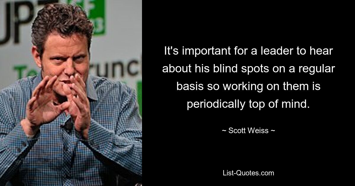 It's important for a leader to hear about his blind spots on a regular basis so working on them is periodically top of mind. — © Scott Weiss