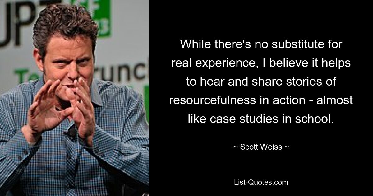 While there's no substitute for real experience, I believe it helps to hear and share stories of resourcefulness in action - almost like case studies in school. — © Scott Weiss