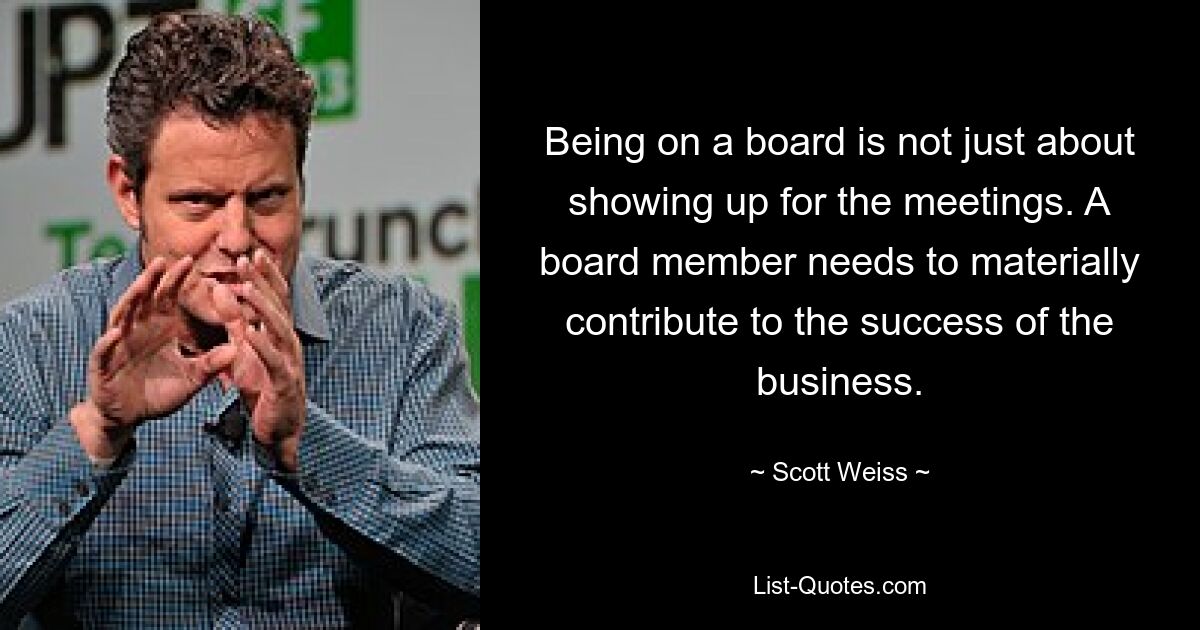 Being on a board is not just about showing up for the meetings. A board member needs to materially contribute to the success of the business. — © Scott Weiss