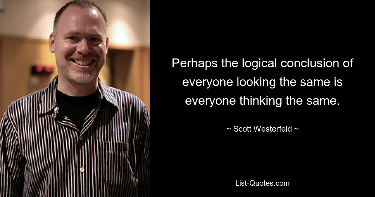 Perhaps the logical conclusion of everyone looking the same is everyone thinking the same. — © Scott Westerfeld