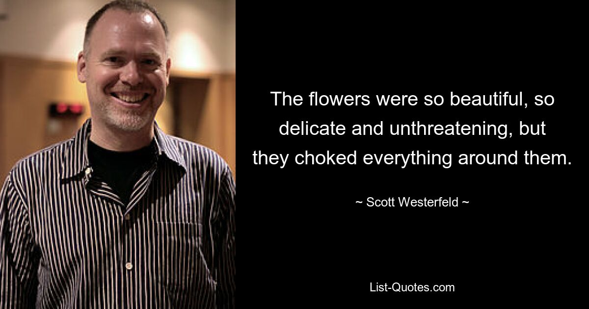 The flowers were so beautiful, so delicate and unthreatening, but they choked everything around them. — © Scott Westerfeld