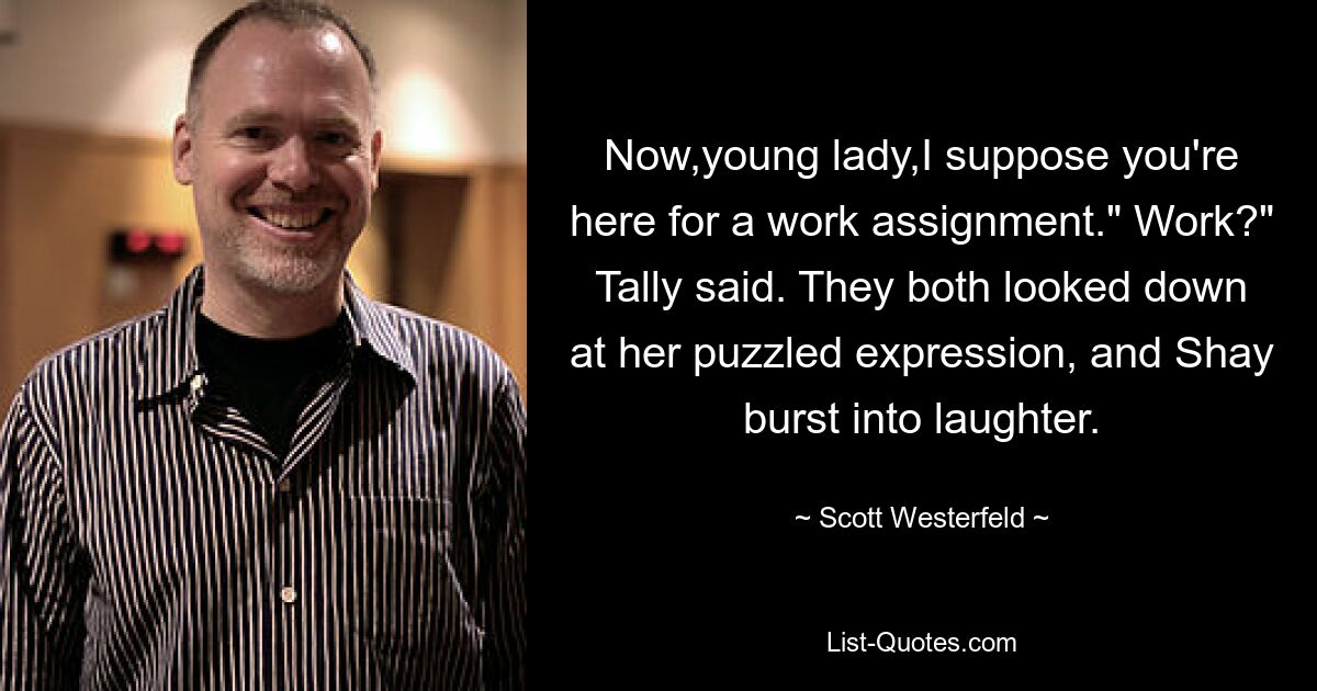 Now,young lady,I suppose you're here for a work assignment." Work?" Tally said. They both looked down at her puzzled expression, and Shay burst into laughter. — © Scott Westerfeld