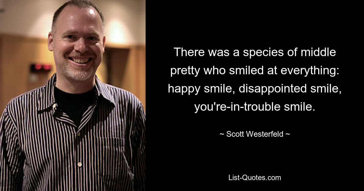 There was a species of middle pretty who smiled at everything: happy smile, disappointed smile, you're-in-trouble smile. — © Scott Westerfeld