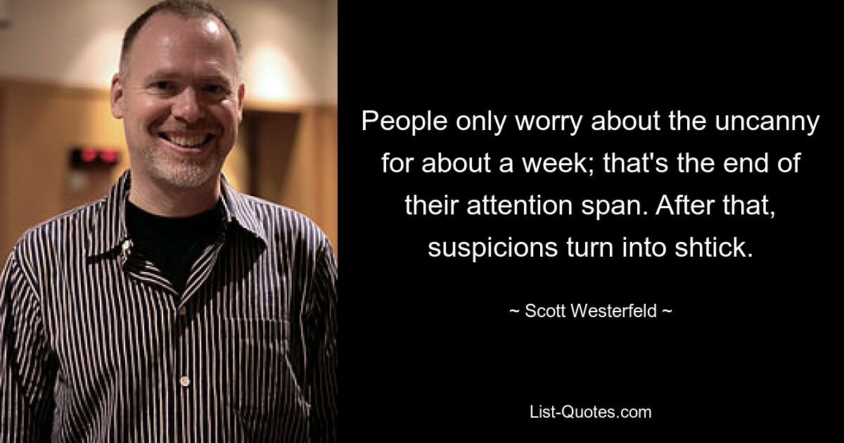 People only worry about the uncanny for about a week; that's the end of their attention span. After that, suspicions turn into shtick. — © Scott Westerfeld