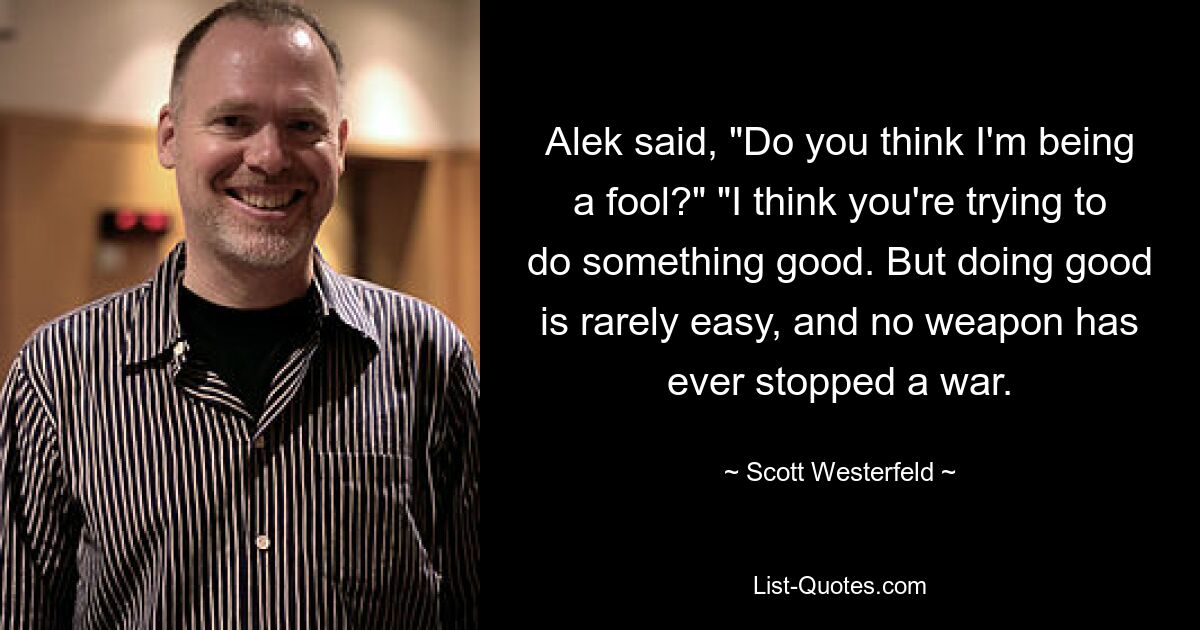 Alek said, "Do you think I'm being a fool?" "I think you're trying to do something good. But doing good is rarely easy, and no weapon has ever stopped a war. — © Scott Westerfeld