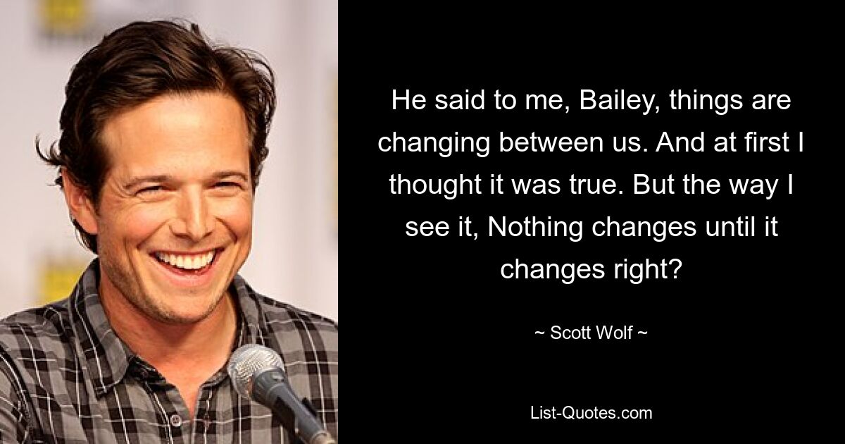 He said to me, Bailey, things are changing between us. And at first I thought it was true. But the way I see it, Nothing changes until it changes right? — © Scott Wolf