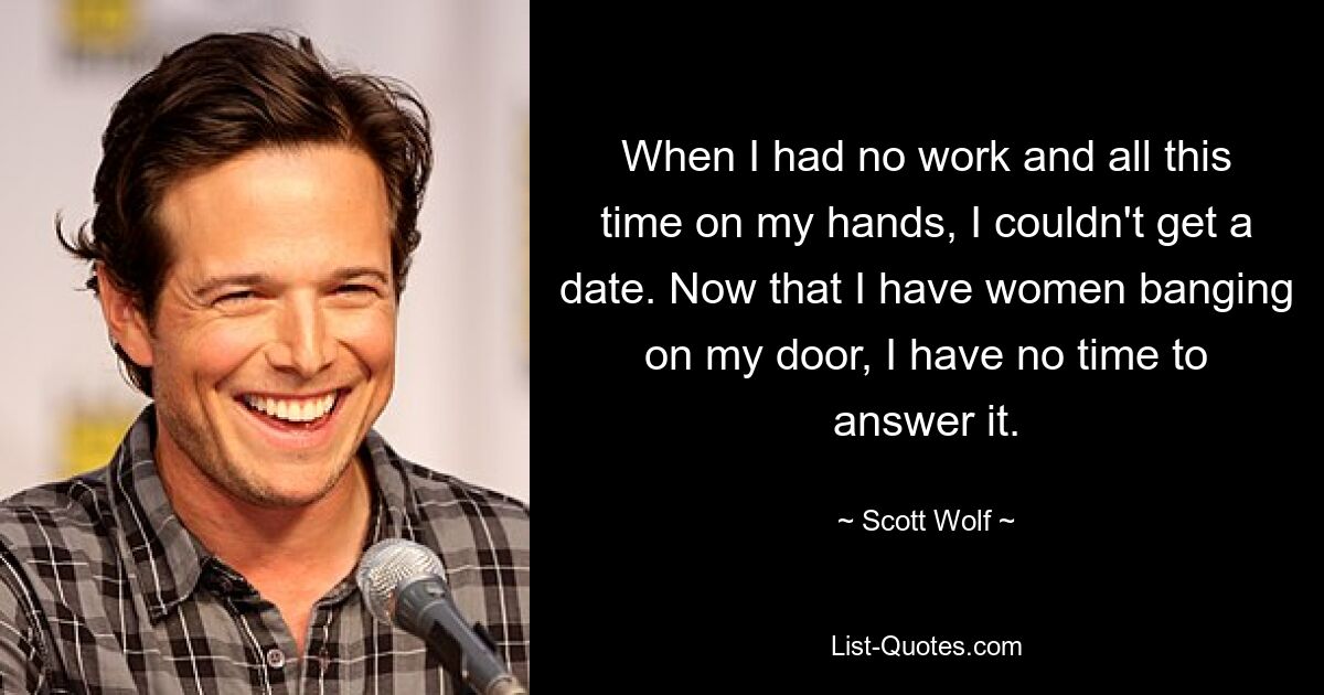 When I had no work and all this time on my hands, I couldn't get a date. Now that I have women banging on my door, I have no time to answer it. — © Scott Wolf